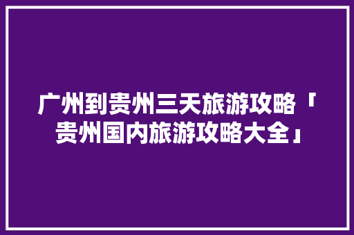 广州到贵州三天旅游攻略「贵州国内旅游攻略大全」 广州到贵州三天旅游攻略「贵州国内旅游攻略大全」 旅游指南