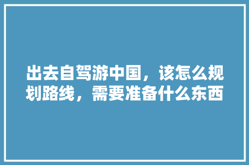 出去自驾游中国，该怎么规划路线，需要准备什么东西「国内旅游地图攻略自驾游路线」 出去自驾游中国，该怎么规划路线，需要准备什么东西「国内旅游地图攻略自驾游路线」 家庭生活