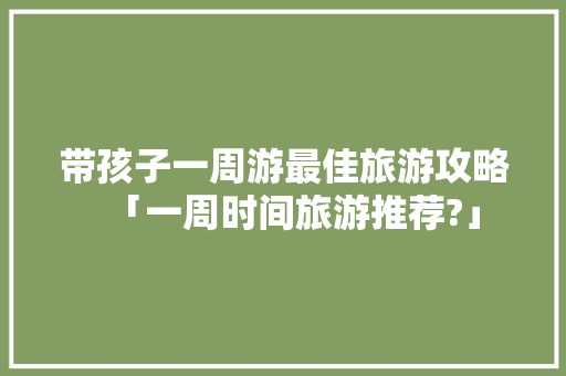 带孩子一周游最佳旅游攻略「一周时间旅游推荐?」 带孩子一周游最佳旅游攻略「一周时间旅游推荐?」 健康知识