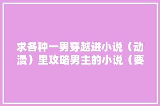 求各种一男穿越进小说（动漫）里攻略男主的小说（要原创角色「旅游景点国内推荐」 求各种一男穿越进小说（动漫）里攻略男主的小说（要原创角色「旅游景点国内推荐」 生活技巧