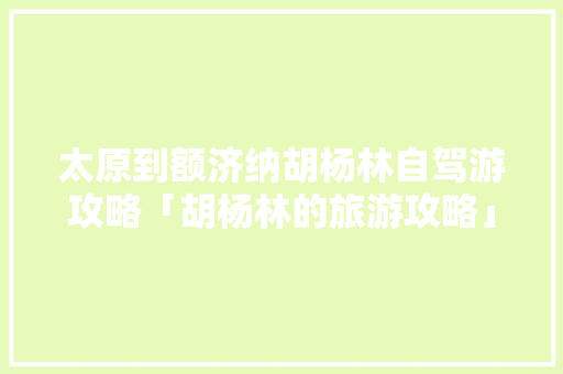 太原到额济纳胡杨林自驾游攻略「胡杨林的旅游攻略」 太原到额济纳胡杨林自驾游攻略「胡杨林的旅游攻略」 生活技巧