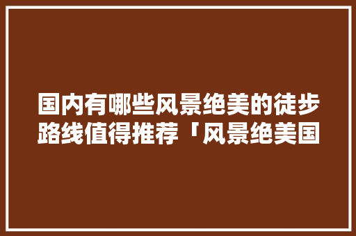 国内有哪些风景绝美的徒步路线值得推荐「风景绝美国内旅游攻略图」