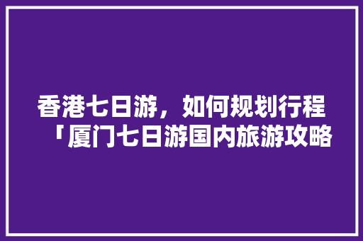 香港七日游，如何规划行程「厦门七日游国内旅游攻略图」 香港七日游，如何规划行程「厦门七日游国内旅游攻略图」 生活技巧