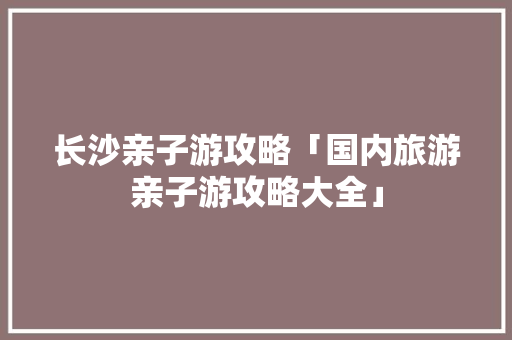 长沙亲子游攻略「国内旅游亲子游攻略大全」 长沙亲子游攻略「国内旅游亲子游攻略大全」 时尚潮流