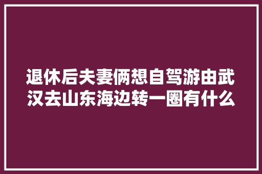 退休后夫妻俩想自驾游由武汉去山东海边转一圈有什么好的线路「国内旅游海边推荐景点推荐」 退休后夫妻俩想自驾游由武汉去山东海边转一圈有什么好的线路「国内旅游海边推荐景点推荐」 时尚潮流