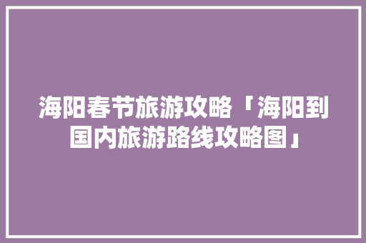海阳春节旅游攻略「海阳到国内旅游路线攻略图」 时尚潮流 海阳春节旅游攻略「海阳到国内旅游路线攻略图」 海阳春节旅游攻略「海阳到国内旅游路线攻略图」 时尚潮流