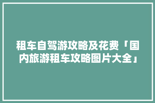 租车自驾游攻略及花费「国内旅游租车攻略图片大全」 租车自驾游攻略及花费「国内旅游租车攻略图片大全」 生活技巧