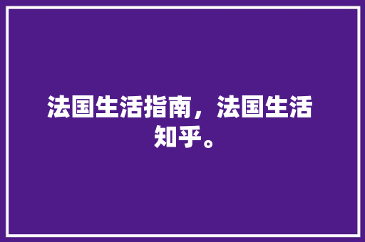 法国生活指南，法国生活 知乎。 法国生活指南，法国生活 知乎。 家庭生活