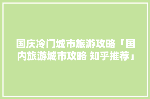 国庆冷门城市旅游攻略「国内旅游城市攻略 知乎推荐」 国庆冷门城市旅游攻略「国内旅游城市攻略 知乎推荐」 家庭生活