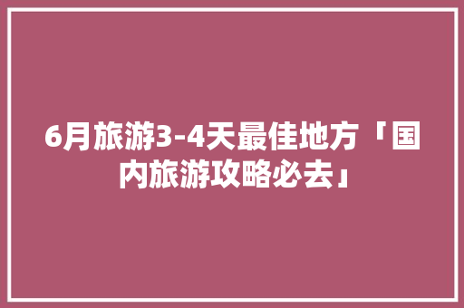 6月旅游3-4天最佳地方「国内旅游攻略必去」