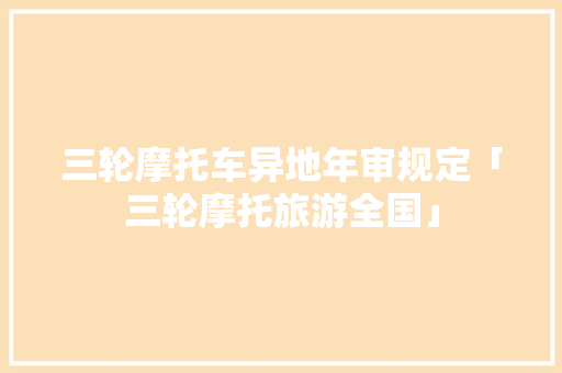 三轮摩托车异地年审规定「三轮摩托旅游全国」 三轮摩托车异地年审规定「三轮摩托旅游全国」 生活技巧
