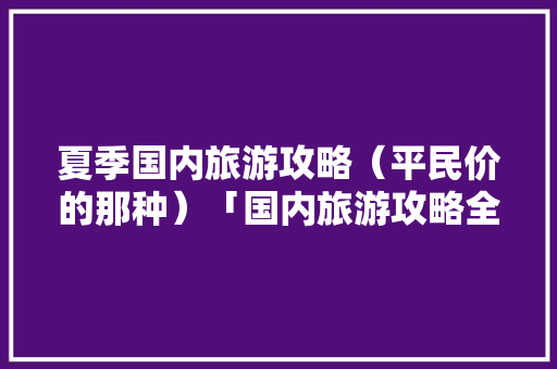 夏季国内旅游攻略（平民价的那种）「国内旅游攻略全集免费」