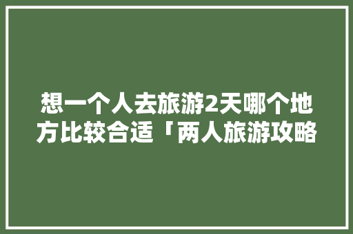 想一个人去旅游2天哪个地方比较合适「两人旅游攻略」 想一个人去旅游2天哪个地方比较合适「两人旅游攻略」 健康知识