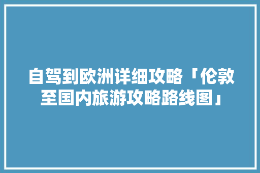 自驾到欧洲详细攻略「伦敦至国内旅游攻略路线图」 自驾到欧洲详细攻略「伦敦至国内旅游攻略路线图」 美食食谱