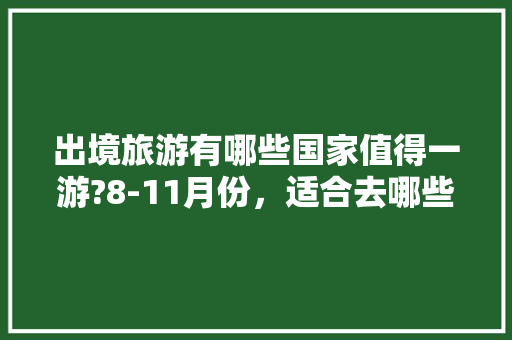 出境旅游有哪些国家值得一游?8-11月份，适合去哪些国家「8月份国内旅游攻略大全」 出境旅游有哪些国家值得一游?8-11月份，适合去哪些国家「8月份国内旅游攻略大全」 生活技巧