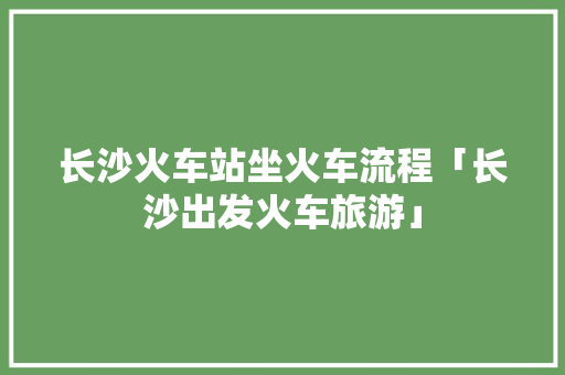 长沙火车站坐火车流程「长沙出发火车旅游」 长沙火车站坐火车流程「长沙出发火车旅游」 健康知识