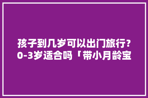 孩子到几岁可以出门旅行？0-3岁适合吗「带小月龄宝宝旅游,适合去哪里」 孩子到几岁可以出门旅行？0-3岁适合吗「带小月龄宝宝旅游,适合去哪里」 旅游指南