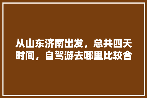 从山东济南出发，总共四天时间，自驾游去哪里比较合适「国内旅游攻略四日游路线图」 从山东济南出发，总共四天时间，自驾游去哪里比较合适「国内旅游攻略四日游路线图」 生活技巧