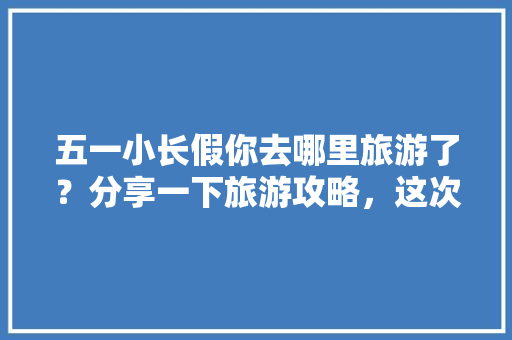 五一小长假你去哪里旅游了？分享一下旅游攻略，这次旅游感受「暑假国内旅游攻略有哪些景点」 五一小长假你去哪里旅游了？分享一下旅游攻略，这次旅游感受「暑假国内旅游攻略有哪些景点」 旅游指南