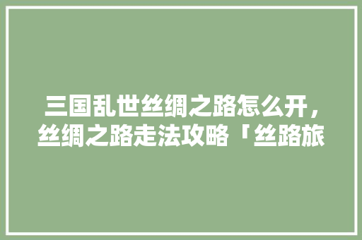 三国乱世丝绸之路怎么开，丝绸之路走法攻略「丝路旅游网」 三国乱世丝绸之路怎么开，丝绸之路走法攻略「丝路旅游网」 旅游指南