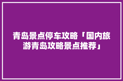 青岛景点停车攻略「国内旅游青岛攻略景点推荐」 青岛景点停车攻略「国内旅游青岛攻略景点推荐」 家庭生活