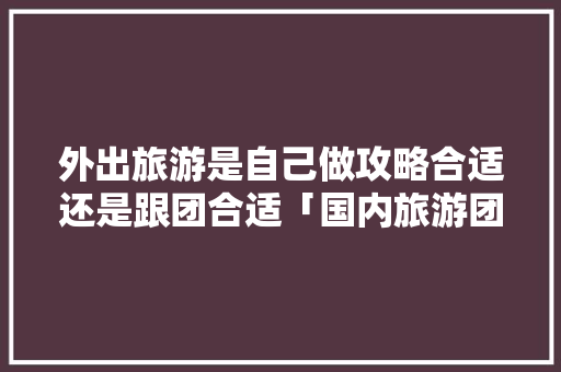 外出旅游是自己做攻略合适还是跟团合适「国内旅游团攻略图文大全」 外出旅游是自己做攻略合适还是跟团合适「国内旅游团攻略图文大全」 生活技巧