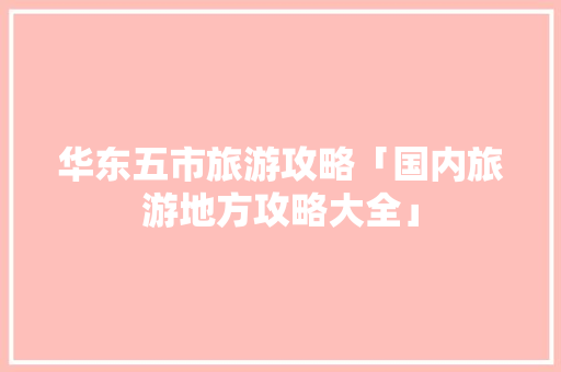 华东五市旅游攻略「国内旅游地方攻略大全」 华东五市旅游攻略「国内旅游地方攻略大全」 时尚潮流