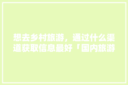 想去乡村旅游，通过什么渠道获取信息最好「国内旅游各省攻略大全」 想去乡村旅游，通过什么渠道获取信息最好「国内旅游各省攻略大全」 健康知识
