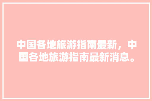 中国各地旅游指南最新，中国各地旅游指南最新消息。