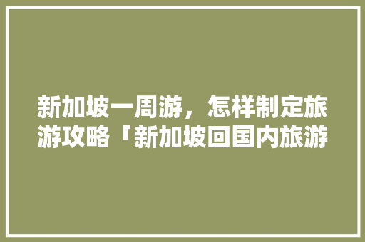 新加坡一周游，怎样制定旅游攻略「新加坡回国内旅游攻略大全」