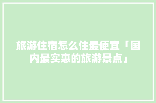 旅游住宿怎么住最便宜「国内最实惠的旅游景点」 旅游住宿怎么住最便宜「国内最实惠的旅游景点」 美食食谱