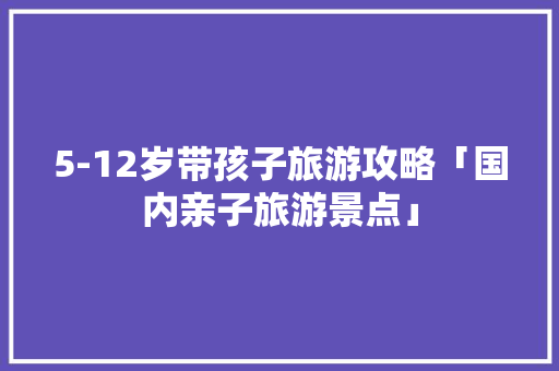 5-12岁带孩子旅游攻略「国内亲子旅游景点」 5-12岁带孩子旅游攻略「国内亲子旅游景点」 家庭生活