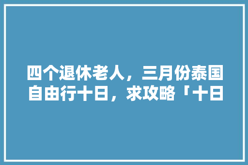 四个退休老人，三月份泰国自由行十日，求攻略「十日国内旅游攻略大全」 四个退休老人，三月份泰国自由行十日，求攻略「十日国内旅游攻略大全」 时尚潮流