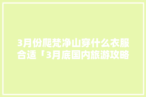 3月份爬梵净山穿什么衣服合适「3月底国内旅游攻略大全」 3月份爬梵净山穿什么衣服合适「3月底国内旅游攻略大全」 生活技巧