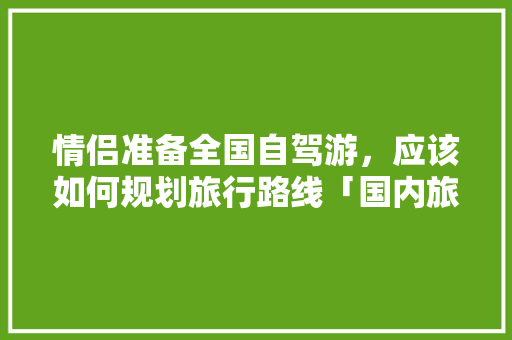 情侣准备全国自驾游，应该如何规划旅行路线「国内旅游攻略情侣自驾游路线」 情侣准备全国自驾游，应该如何规划旅行路线「国内旅游攻略情侣自驾游路线」 生活技巧