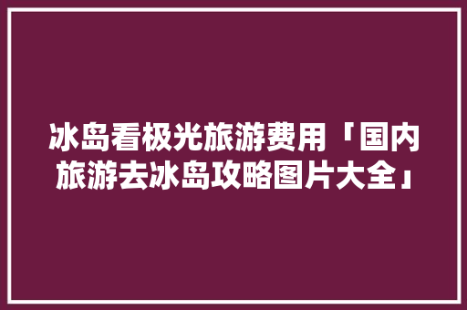 冰岛看极光旅游费用「国内旅游去冰岛攻略图片大全」 冰岛看极光旅游费用「国内旅游去冰岛攻略图片大全」 时尚潮流