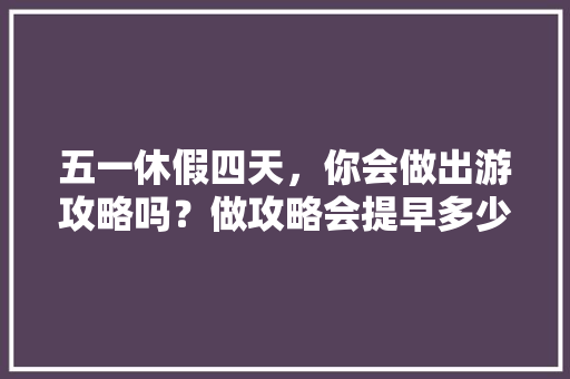 五一休假四天，你会做出游攻略吗？做攻略会提早多少天「四天假期国内适合去哪旅游」