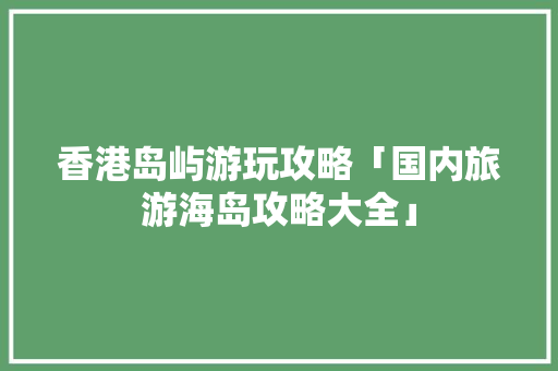 香港岛屿游玩攻略「国内旅游海岛攻略大全」 香港岛屿游玩攻略「国内旅游海岛攻略大全」 家庭生活