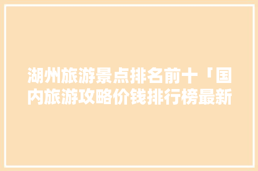 湖州旅游景点排名前十「国内旅游攻略价钱排行榜最新」 湖州旅游景点排名前十「国内旅游攻略价钱排行榜最新」 生活技巧