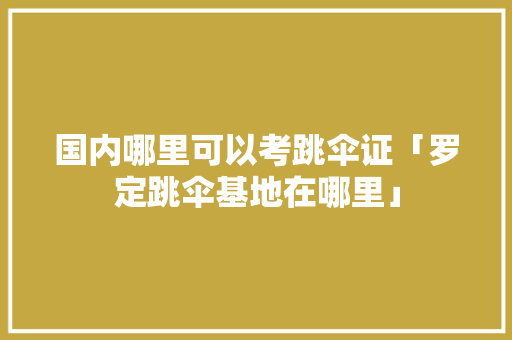国内哪里可以考跳伞证「罗定跳伞基地在哪里」 国内哪里可以考跳伞证「罗定跳伞基地在哪里」 旅游指南