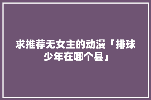 求推荐无女主的动漫「排球少年在哪个县」 求推荐无女主的动漫「排球少年在哪个县」 生活技巧