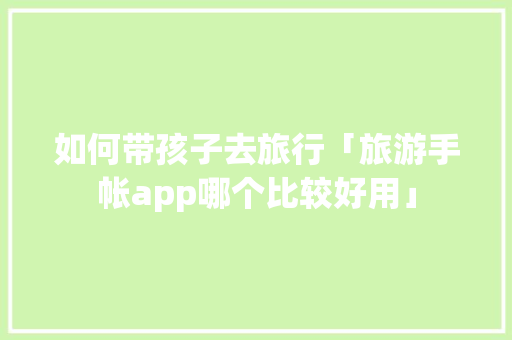 如何带孩子去旅行「旅游手帐app哪个比较好用」 如何带孩子去旅行「旅游手帐app哪个比较好用」 家庭生活