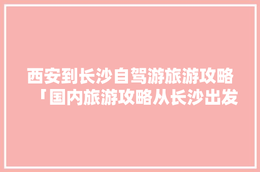 西安到长沙自驾游旅游攻略「国内旅游攻略从长沙出发要多久」 西安到长沙自驾游旅游攻略「国内旅游攻略从长沙出发要多久」 时尚潮流