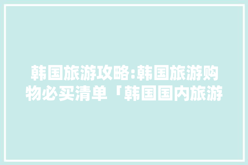 韩国旅游攻略:韩国旅游购物必买清单「韩国国内旅游攻略最全的地方」
