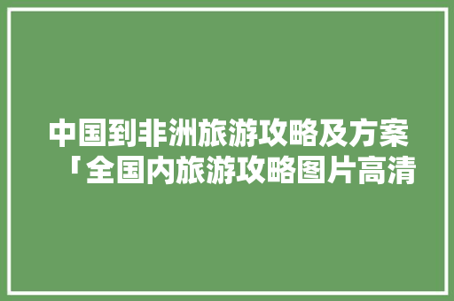 中国到非洲旅游攻略及方案「全国内旅游攻略图片高清大图」