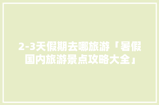 2-3天假期去哪旅游「暑假国内旅游景点攻略大全」 2-3天假期去哪旅游「暑假国内旅游景点攻略大全」 旅游指南