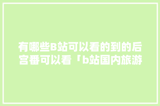 有哪些B站可以看的到的后宫番可以看「b站国内旅游攻略在哪看啊」 有哪些B站可以看的到的后宫番可以看「b站国内旅游攻略在哪看啊」 旅游指南