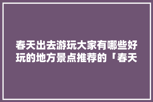 春天出去游玩大家有哪些好玩的地方景点推荐的「春天旅游最佳去处国内」