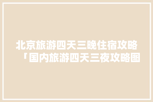北京旅游四天三晚住宿攻略「国内旅游四天三夜攻略图片」 北京旅游四天三晚住宿攻略「国内旅游四天三夜攻略图片」 时尚潮流