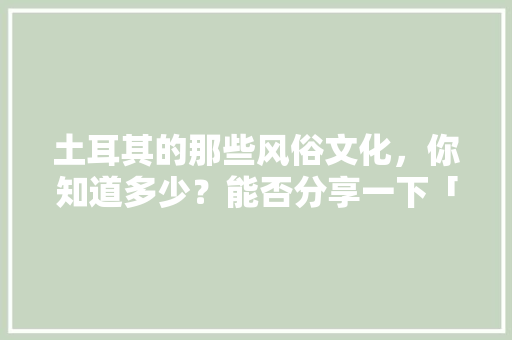 土耳其的那些风俗文化，你知道多少？能否分享一下「婚假国内旅游路线」 土耳其的那些风俗文化，你知道多少？能否分享一下「婚假国内旅游路线」 旅游指南